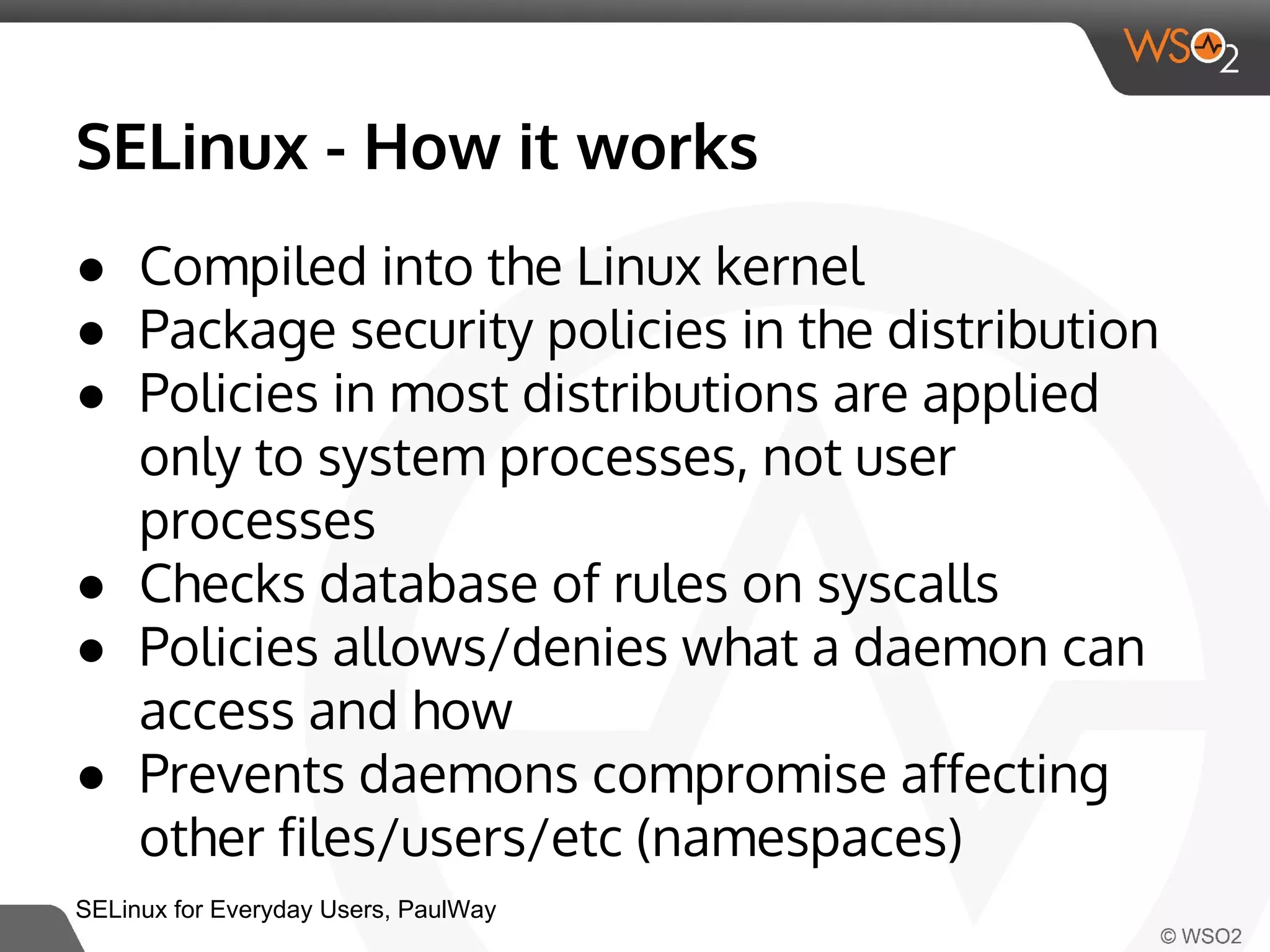 SELinux - How it works 
● Compiled into the Linux kernel 
● Package security policies in the distribution 
● Policies in most distributions are applied 
only to system processes, not user 
processes 
● Checks database of rules on syscalls 
● Policies allows/denies what a daemon can 
access and how 
● Prevents daemons compromise affecting 
other files/users/etc (namespaces) 
SELinux for Everyday Users, PaulWay 
 