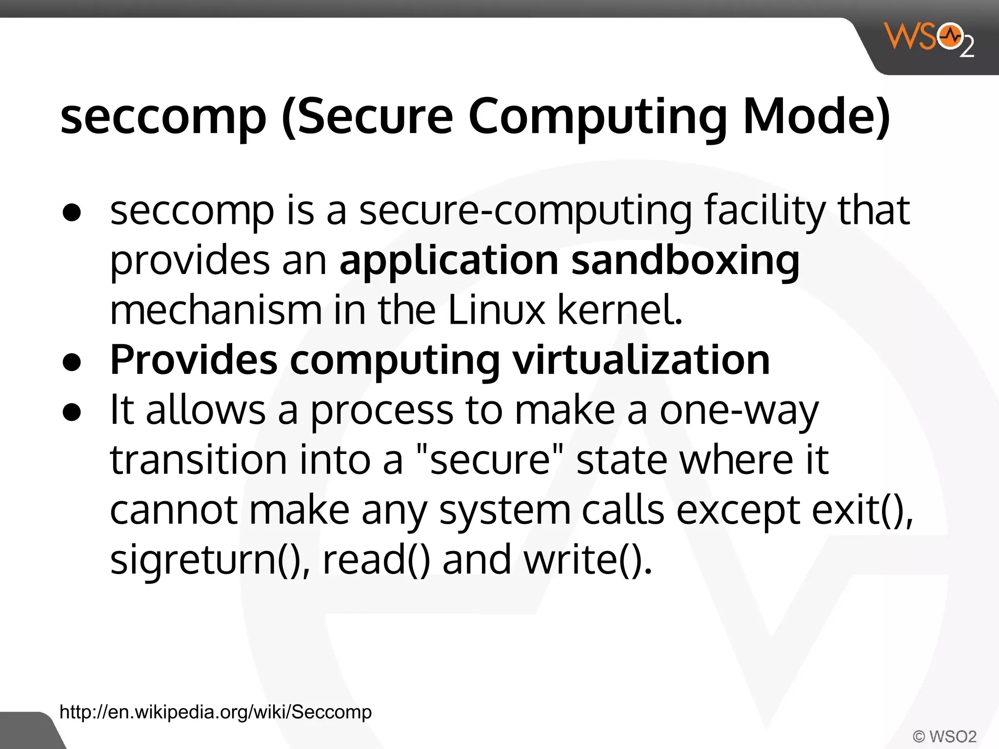 seccomp (Secure Computing Mode) 
● seccomp is a secure-computing facility that 
provides an application sandboxing 
mechanism in the Linux kernel. 
● Provides computing virtualization 
● It allows a process to make a one-way 
transition into a "secure" state where it 
cannot make any system calls except exit(), 
sigreturn(), read() and write(). 
http://en.wikipedia.org/wiki/Seccomp 
 