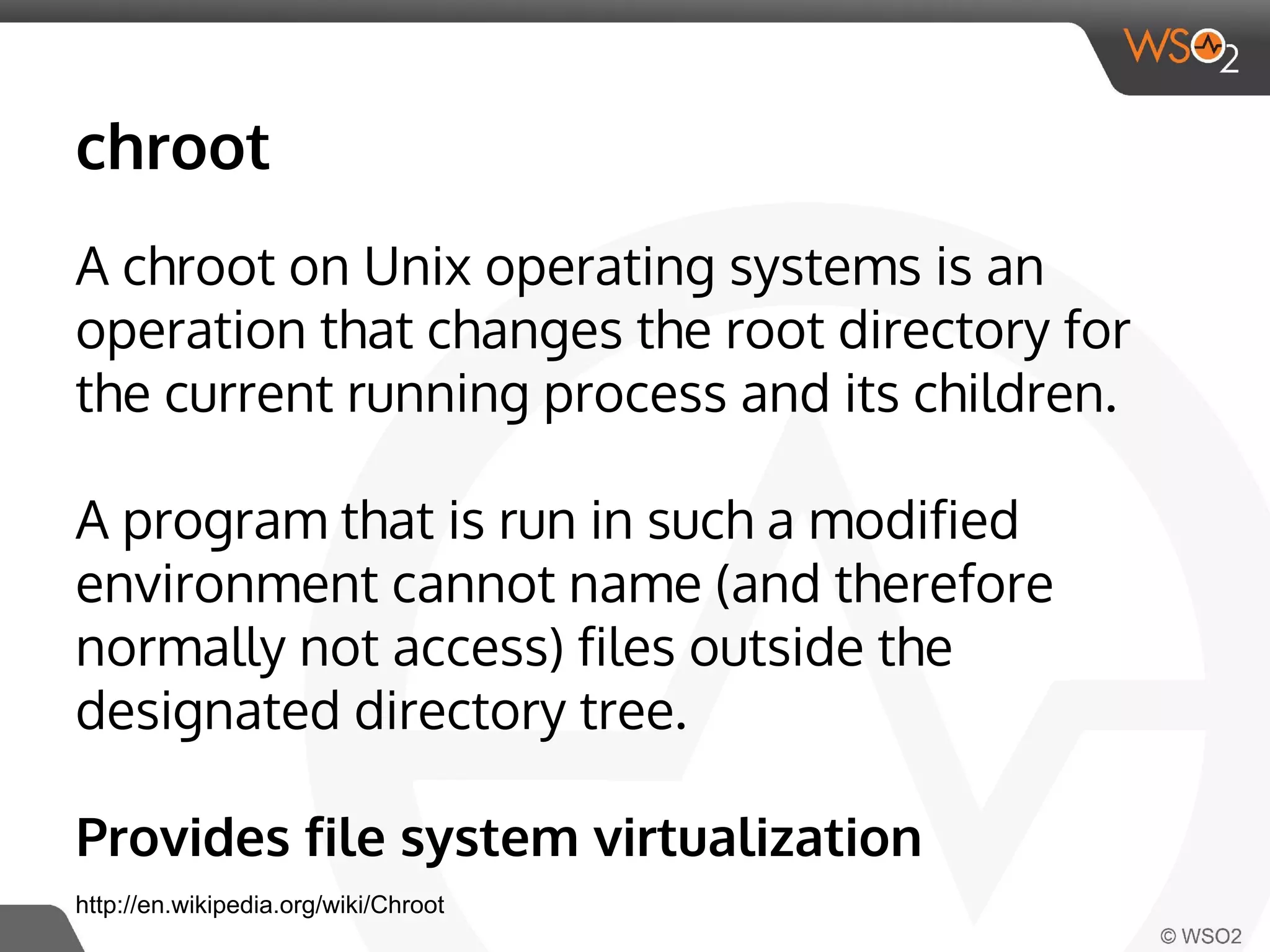 chroot 
A chroot on Unix operating systems is an 
operation that changes the root directory for 
the current running process and its children. 
A program that is run in such a modified 
environment cannot name (and therefore 
normally not access) files outside the 
designated directory tree. 
Provides file system virtualization 
http://en.wikipedia.org/wiki/Chroot 
 