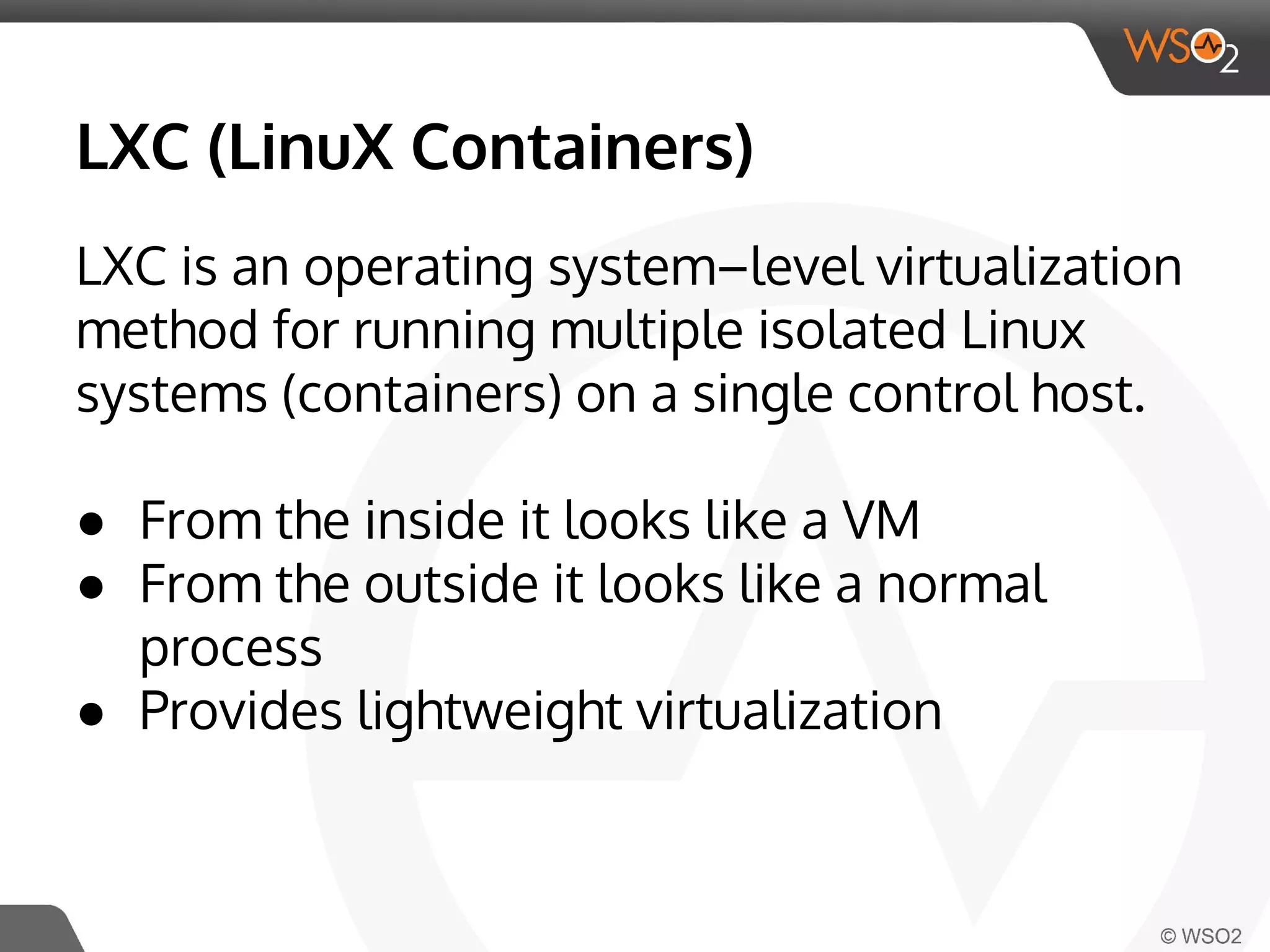 LXC (LinuX Containers) 
LXC is an operating system–level virtualization 
method for running multiple isolated Linux 
systems (containers) on a single control host. 
● From the inside it looks like a VM 
● From the outside it looks like a normal 
process 
● Provides lightweight virtualization 
 