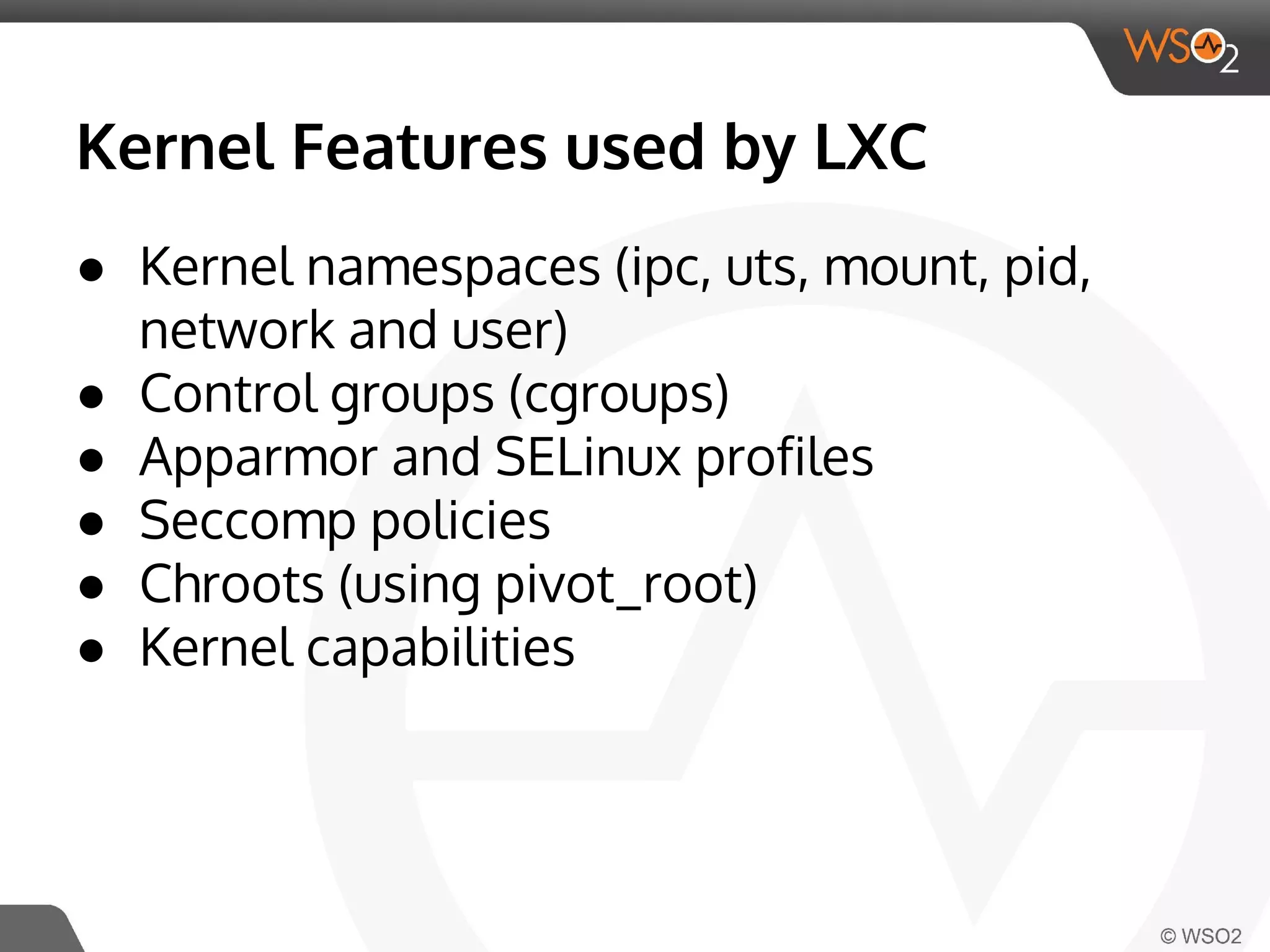 Kernel Features used by LXC 
● Kernel namespaces (ipc, uts, mount, pid, 
network and user) 
● Control groups (cgroups) 
● Apparmor and SELinux profiles 
● Seccomp policies 
● Chroots (using pivot_root) 
● Kernel capabilities 
 