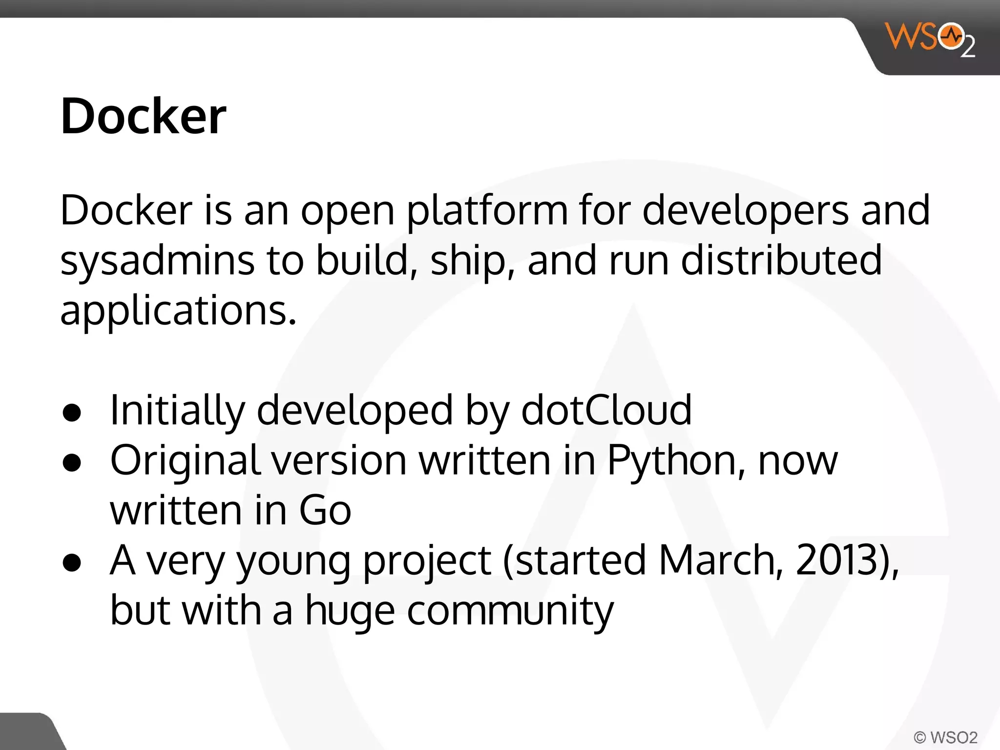 Docker 
Docker is an open platform for developers and 
sysadmins to build, ship, and run distributed 
applications. 
● Initially developed by dotCloud 
● Original version written in Python, now 
written in Go 
● A very young project (started March, 2013), 
but with a huge community 
 