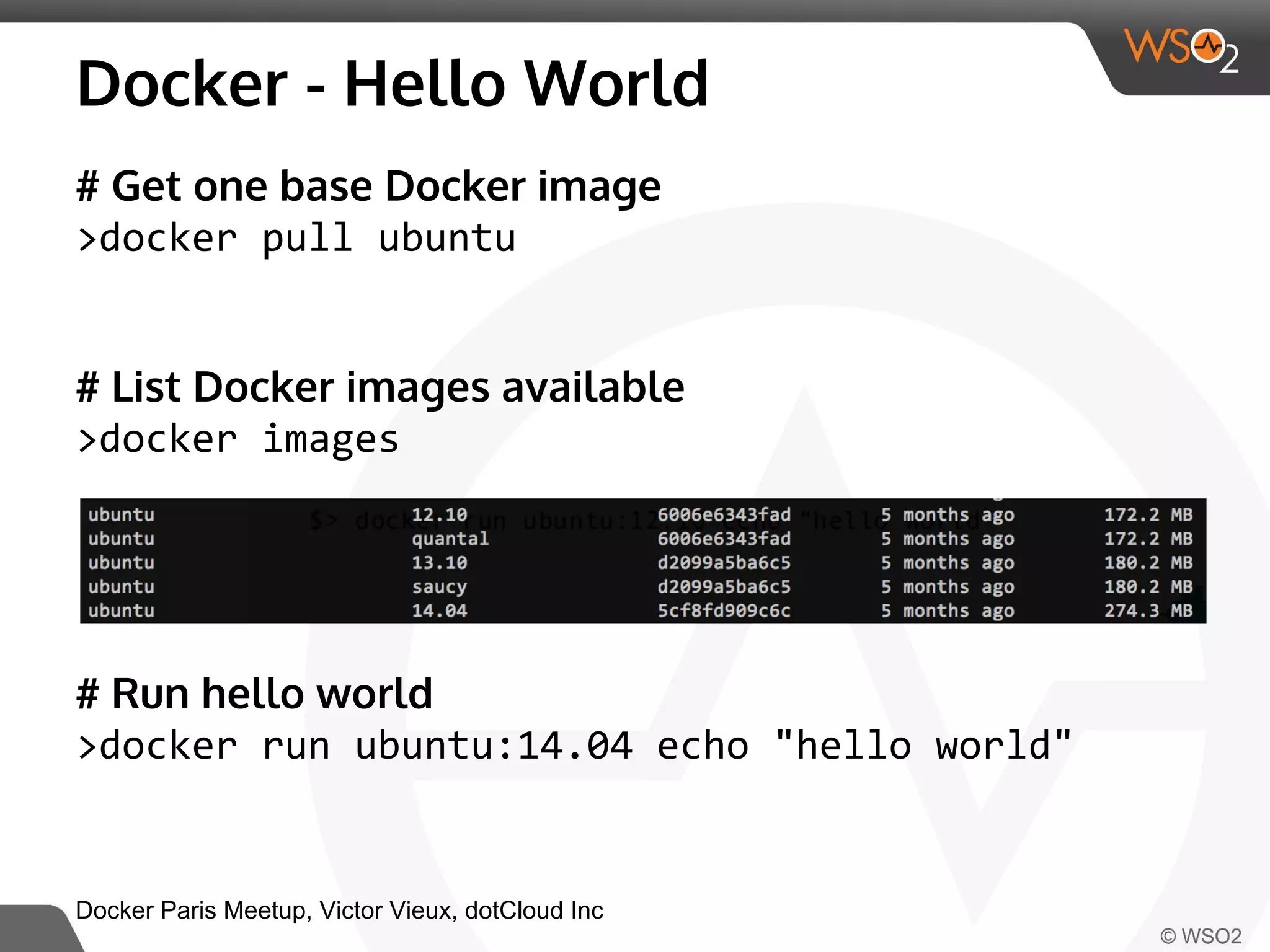 Docker - Hello World 
# Get one base Docker image 
>docker pull ubuntu 
# List Docker images available 
>docker images 
# Run hello world 
>docker run ubuntu:14.04 echo "hello world" 
Docker Paris Meetup, Victor Vieux, dotCloud Inc 
 