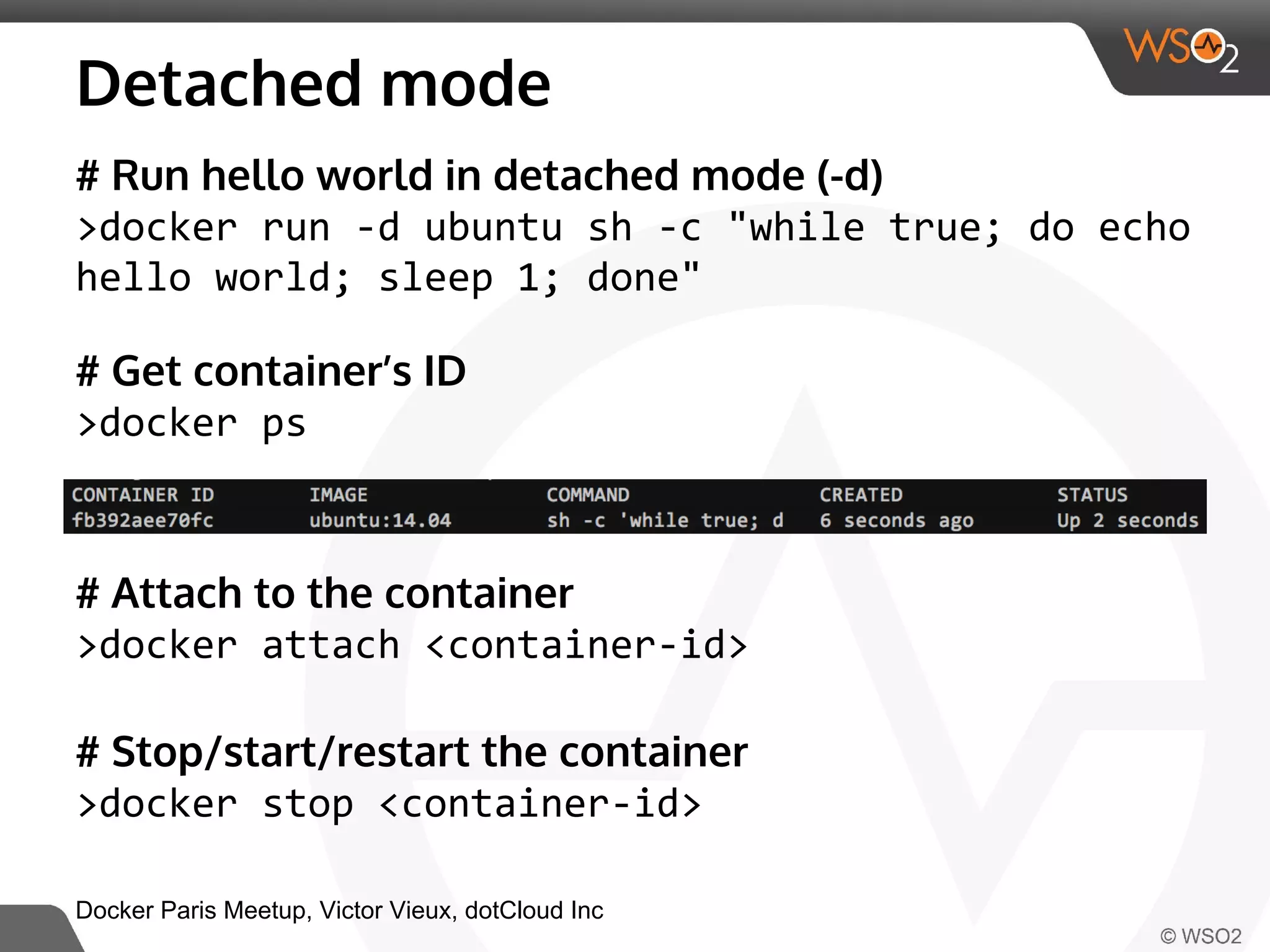 Detached mode 
# Run hello world in detached mode (-d) 
>docker run -d ubuntu sh -c "while true; do echo 
hello world; sleep 1; done" 
# Get container’s ID 
>docker ps 
# Attach to the container 
>docker attach <container-id> 
# Stop/start/restart the container 
>docker stop <container-id> 
Docker Paris Meetup, Victor Vieux, dotCloud Inc 
 
