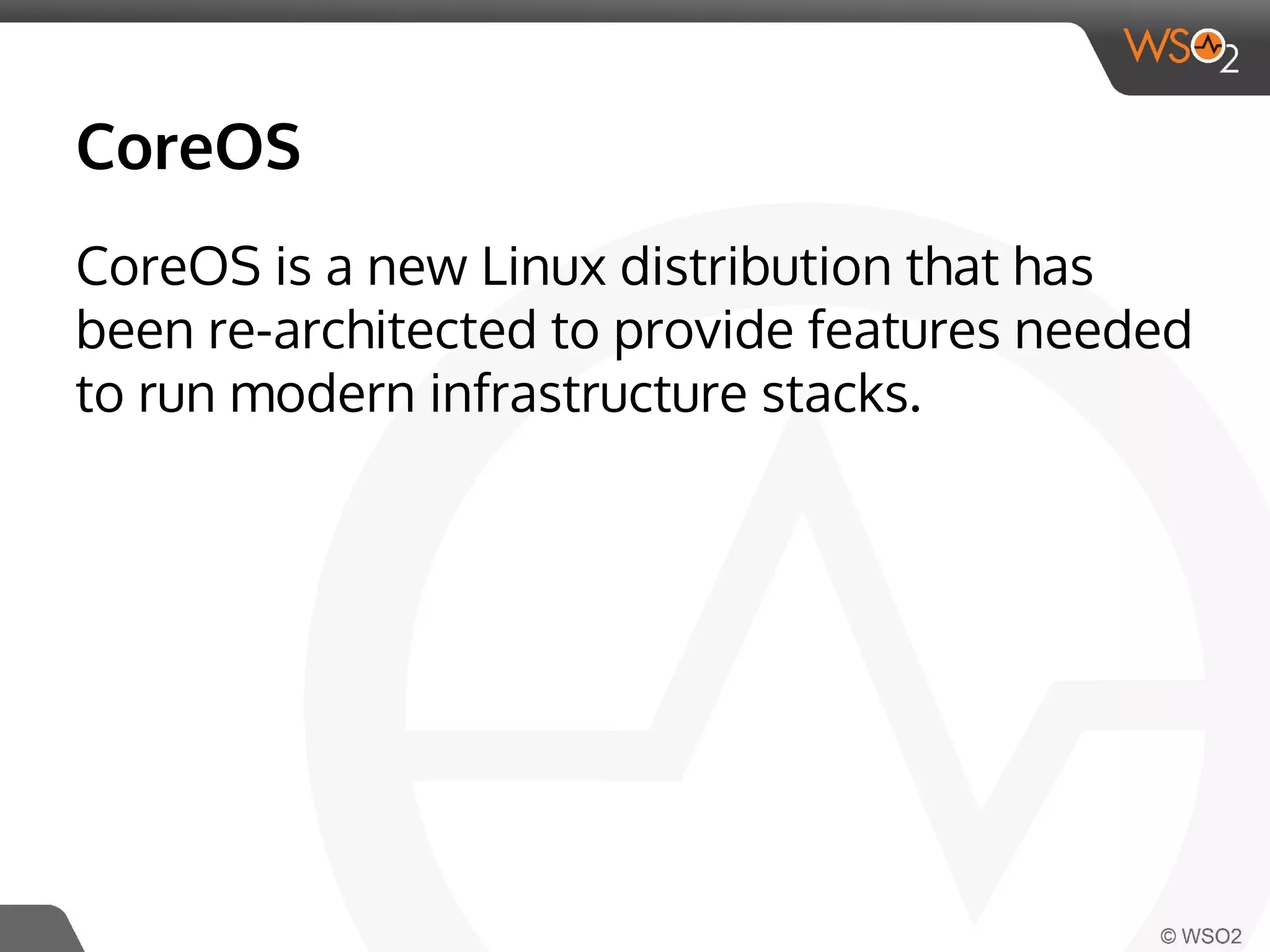 CoreOS 
CoreOS is a new Linux distribution that has 
been re-architected to provide features needed 
to run modern infrastructure stacks. 
 