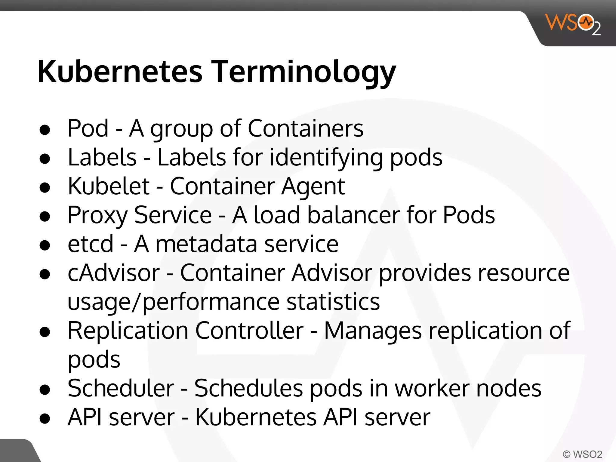 Kubernetes Terminology 
● Pod - A group of Containers 
● Labels - Labels for identifying pods 
● Kubelet - Container Agent 
● Proxy Service - A load balancer for Pods 
● etcd - A metadata service 
● cAdvisor - Container Advisor provides resource 
usage/performance statistics 
● Replication Controller - Manages replication of 
pods 
● Scheduler - Schedules pods in worker nodes 
● API server - Kubernetes API server 
 