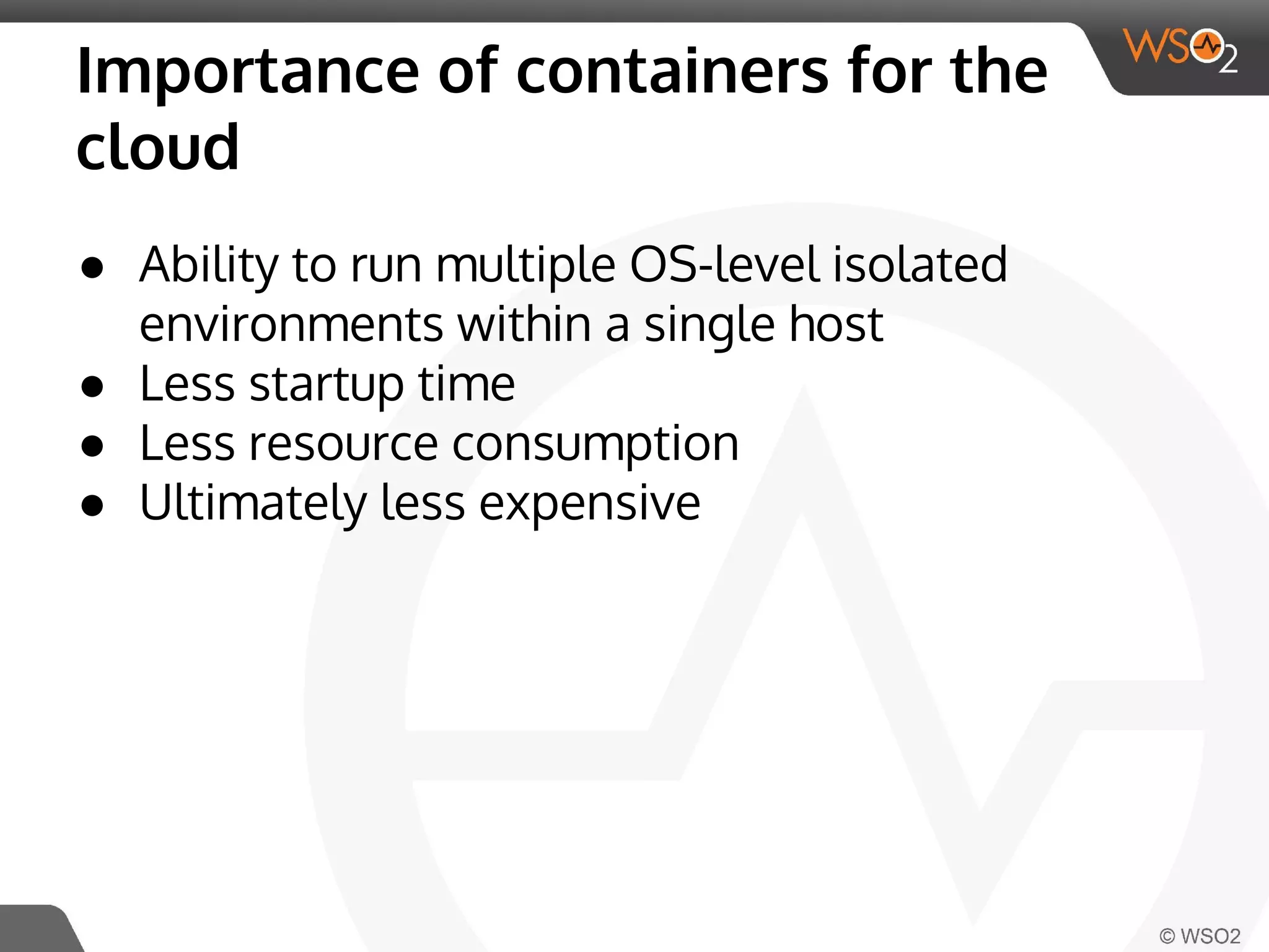 Importance of containers for the 
cloud 
● Ability to run multiple OS-level isolated 
environments within a single host 
● Less startup time 
● Less resource consumption 
● Ultimately less expensive 
 