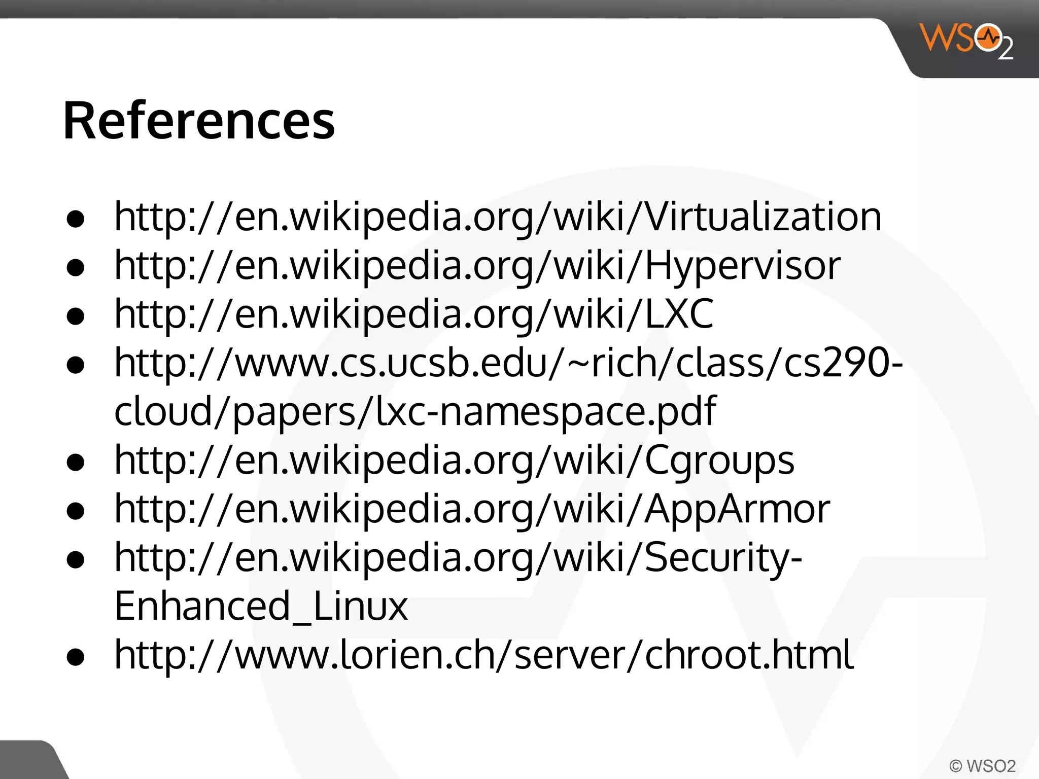 References 
● http://en.wikipedia.org/wiki/Virtualization 
● http://en.wikipedia.org/wiki/Hypervisor 
● http://en.wikipedia.org/wiki/LXC 
● http://www.cs.ucsb.edu/~rich/class/cs290- 
cloud/papers/lxc-namespace.pdf 
● http://en.wikipedia.org/wiki/Cgroups 
● http://en.wikipedia.org/wiki/AppArmor 
● http://en.wikipedia.org/wiki/Security- 
Enhanced_Linux 
● http://www.lorien.ch/server/chroot.html 
 
