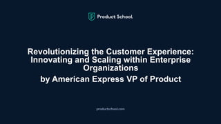 Revolutionizing the Customer Experience:
Innovating and Scaling within Enterprise
Organizations
by American Express VP of Product
productschool.com
 