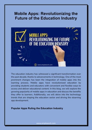 www.amplework.com
Mobile Apps: Revolutionizing the
Future of the Education Industry
The education industry has witnessed a significant transformation over
the past decade, thanks to advancements in technology. One of the most
prominent changes has been the integration of mobile apps into the
learning process. Mobile apps have revolutionized education by
providing students and educators with convenient and flexible ways to
access and deliver educational content. In this blog, we will explore the
growing popularity of mobile apps in education and discuss the benefits
they offer to learners. Additionally, we will delve into the technology
trends that are shaping the education sector and driving the elearning
app development.
Popular Apps Ruling the Education Industry
 