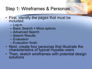 Step 1: Wireframes & Personas
• First, identify the pages that must be
  included:
  –   Log-in
  –   Basic Search + More options
  –   Advanced Search
  –   Search Results
  –   Evaluation
  –   Evaluation finish
• Next, create four personas that illustrate the
  characteristics of typical Hypatia users
• Then, sketch wireframes with potential design
  solutions
 