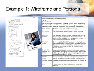 Example 1: Wireframe and Persona
               Name: Jane Hamels (Student/Employee)
               Age: 25
               Gender: Female
               She is a part-time graduate student and works full-time with a Digital Library.
               She is Senior Director of Information. Her job is to manage a small team of
               graduate students as well as to maintain, edit, and validate the metadata.
               School Activities      Part-Time master student at Drexel University
               Work Activities        Full-Time employee at the IT School at Drexel University


               Goals, Fears,          Her career goal is to be a manager of a digital library. She has
               Aspirations            become very knowledgeable with the information stored in the
                                      Digital Library. Her biggest fear is being a strong manager. Her
                                      only managing experience is with students.
               Demographic            She grew up in the Philadelphia area, all of her family lives in
               Attributes             the Philadelphia area. Her fiancé and his family also grew up in
                                      the area. Her and her fiancé are Italian and she spends every
                                      holiday with both families and sees her entire family every
                                      Sunday for dinner.
               Computer Skills,       Very knowledgeable with computers. Understands database
               Knowledge, and         structure and management, information retrieval, reporting, and
               Abilities              a little programming. Pretty good at interpreting problems and
                                      finding solutions in a timely manner.
               Technology             Jane loves creating and editing metadata and researching new
               Attributes             ways to manage information and metadata over the internet.
               Technology Attitudes   Jane feels information technology is improving the quality of life
                                      for most humans
               Quotes                 “I would love for our search tool to be more efficient and
                                      effective”
 