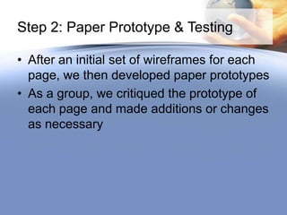 Step 2: Paper Prototype & Testing

• After an initial set of wireframes for each
  page, we then developed paper prototypes
• As a group, we critiqued the prototype of
  each page and made additions or changes
  as necessary
 