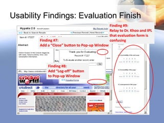 Usability Findings: Evaluation Finish
                                                Finding #9:
                                                Relay to Dr. Khoo and IPL
                                                that evaluation form is
        Finding #7:                             confusing
        Add a “Close” button to Pop-up Window




            Finding #8:
            Add “Log-off” button
            to Pop-up Window
 