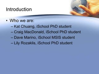 Introduction

• Who we are:
  – Kat Chuang, iSchool PhD student
  – Craig MacDonald, iSchool PhD student
  – Dave Marino, iSchool MSIS student
  – Lily Rozaklis, iSchool PhD student
 
