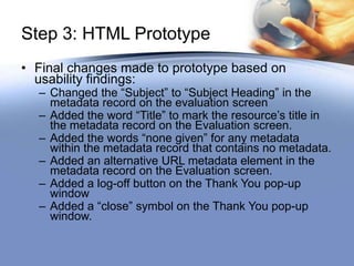 Step 3: HTML Prototype
• Final changes made to prototype based on
  usability findings:
  – Changed the “Subject” to “Subject Heading” in the
    metadata record on the evaluation screen
  – Added the word “Title” to mark the resource’s title in
    the metadata record on the Evaluation screen.
  – Added the words “none given” for any metadata
    within the metadata record that contains no metadata.
  – Added an alternative URL metadata element in the
    metadata record on the Evaluation screen.
  – Added a log-off button on the Thank You pop-up
    window
  – Added a “close” symbol on the Thank You pop-up
    window.
 