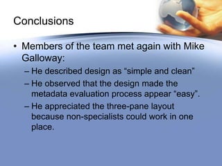 Conclusions

• Members of the team met again with Mike
  Galloway:
  – He described design as “simple and clean”
  – He observed that the design made the
    metadata evaluation process appear “easy”.
  – He appreciated the three-pane layout
    because non-specialists could work in one
    place.
 