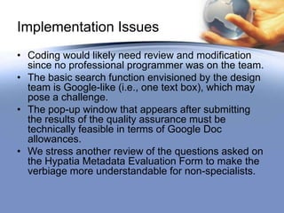 Implementation Issues
• Coding would likely need review and modification
  since no professional programmer was on the team.
• The basic search function envisioned by the design
  team is Google-like (i.e., one text box), which may
  pose a challenge.
• The pop-up window that appears after submitting
  the results of the quality assurance must be
  technically feasible in terms of Google Doc
  allowances.
• We stress another review of the questions asked on
  the Hypatia Metadata Evaluation Form to make the
  verbiage more understandable for non-specialists.
 