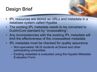 Design Brief
• IPL resources are stored as URLs and metadata in a
  database system called Hypatia
• The existing IPL metadata needs to be converted to
  DublinCore standard by “crosswalking”.
• Any inconsistencies with the existing IPL metadata will
  limit the effectiveness of the crosswalked metadata
• IPL metadata must be checked for quality assurance.
   – Non-specialists: MLIS students at Drexel and other
     participating universities
   – Existing metadata is evaluated using the Hypatia Metadata
     Evaluation Form.
 