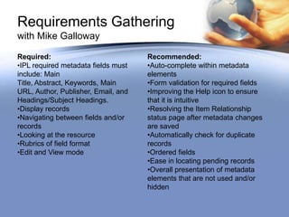 Requirements Gathering
with Mike Galloway

Required:                            Recommended:
•IPL required metadata fields must   •Auto-complete within metadata
include: Main                        elements
Title, Abstract, Keywords, Main      •Form validation for required fields
URL, Author, Publisher, Email, and   •Improving the Help icon to ensure
Headings/Subject Headings.           that it is intuitive
•Display records                     •Resolving the Item Relationship
•Navigating between fields and/or    status page after metadata changes
records                              are saved
•Looking at the resource             •Automatically check for duplicate
•Rubrics of field format             records
•Edit and View mode                  •Ordered fields
                                     •Ease in locating pending records
                                     •Overall presentation of metadata
                                     elements that are not used and/or
                                     hidden
 