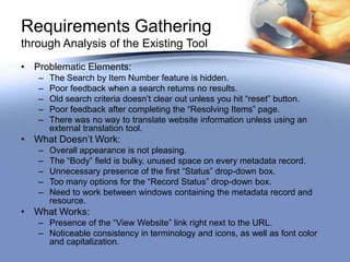 Requirements Gathering
through Analysis of the Existing Tool
• Problematic Elements:
   –   The Search by Item Number feature is hidden.
   –   Poor feedback when a search returns no results.
   –   Old search criteria doesn’t clear out unless you hit “reset” button.
   –   Poor feedback after completing the “Resolving Items” page.
   –   There was no way to translate website information unless using an
       external translation tool.
• What Doesn’t Work:
   –   Overall appearance is not pleasing.
   –   The “Body” field is bulky, unused space on every metadata record.
   –   Unnecessary presence of the first “Status” drop-down box.
   –   Too many options for the “Record Status” drop-down box.
   –   Need to work between windows containing the metadata record and
       resource.
• What Works:
   – Presence of the “View Website” link right next to the URL.
   – Noticeable consistency in terminology and icons, as well as font color
     and capitalization.
 