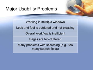 Major Usability Problems

          Working in multiple windows
    Look and feel is outdated and not pleasing
          Overall workflow is inefficient
             Pages are too cluttered
     Many problems with searching (e.g., too
              many search fields)
 