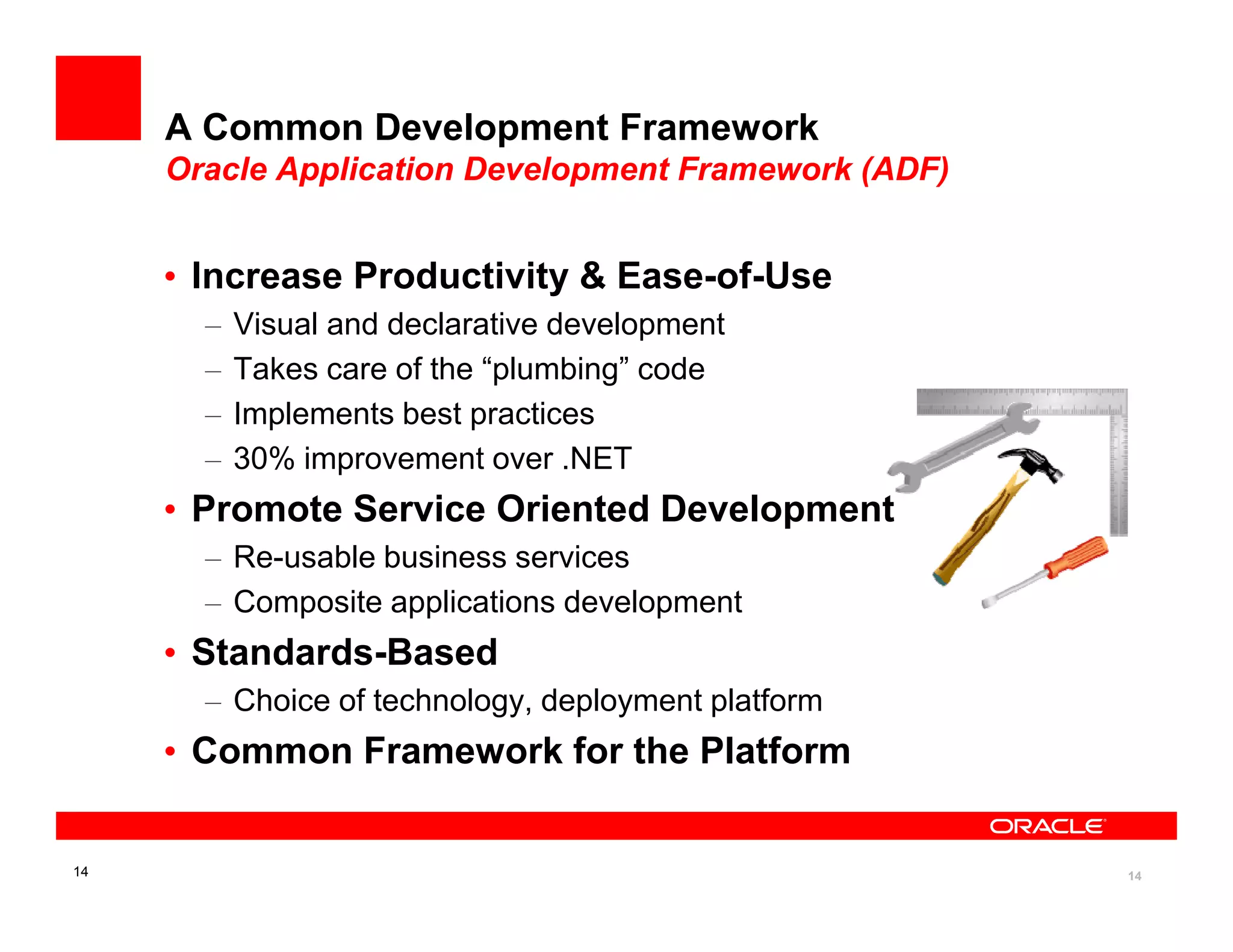 A Common Development Framework
     Oracle Application Development Framework (ADF)


     • Increase Productivity & Ease-of-Use
       –   Visual and declarative development
       –   Takes care of the “plumbing” code
       –   Implements best practices
       –   30% improvement over .NET
     • Promote Service Oriented Development
       – Re-usable business services
       – Composite applications development
     • Standards-Based
       – Choice of technology, deployment platform
     • Common Framework for the Platform


14                                                    14
 