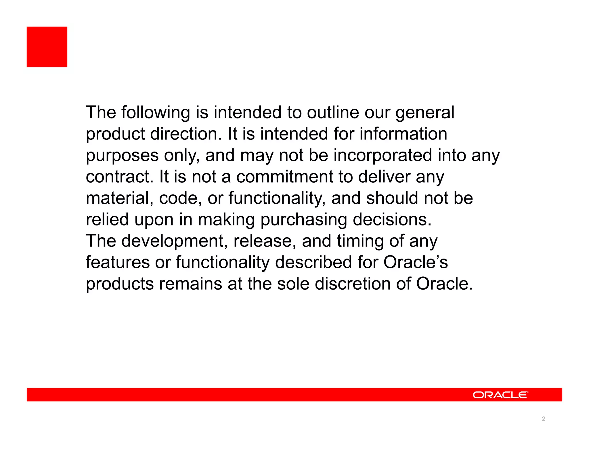 The following is intended to outline our general
product direction. It is intended for information
purposes only, and may not be incorporated into any
contract. It is not a commitment to deliver any
material, code, or functionality, and should not be
relied upon in making purchasing decisions.
The development, release, and timing of any
features or functionality described for Oracle’s
products remains at the sole discretion of Oracle.




                                                      2
 