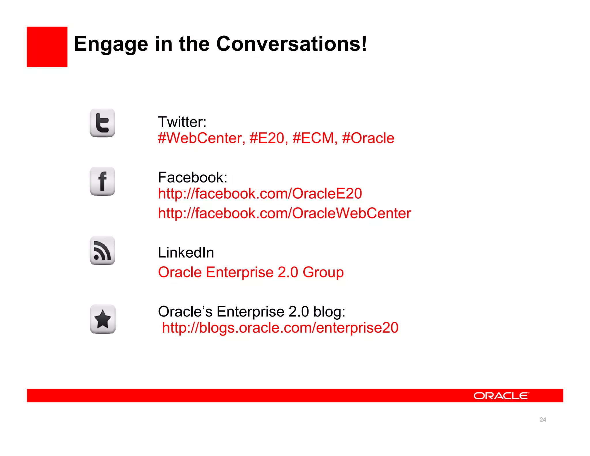 Engage in the Conversations!


        Twitter:
        #WebCenter, #E20, #ECM, #Oracle

        Facebook:
        http://facebook.com/OracleE20
        http://facebook.com/OracleWebCenter

        LinkedIn
        Oracle Enterprise 2.0 Group

        Oracle’s Enterprise 2.0 blog:
        http://blogs.oracle.com/enterprise20




                                               24
 