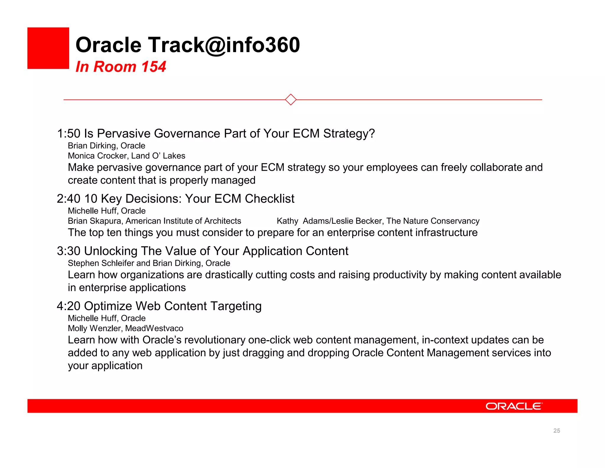 Oracle Track@info360
   In Room 154



1:50 Is Pervasive Governance Part of Your ECM Strategy?
 Brian Dirking, Oracle
 Monica Crocker, Land O’ Lakes
 Make pervasive governance part of your ECM strategy so your employees can freely collaborate and
 create content that is properly managed
2:40 10 Key Decisions: Your ECM Checklist
 Michelle Huff, Oracle
 Brian Skapura, American Institute of Architects   Kathy Adams/Leslie Becker, The Nature Conservancy
 The top ten things you must consider to prepare for an enterprise content infrastructure
3:30 Unlocking The Value of Your Application Content
 Stephen Schleifer and Brian Dirking, Oracle
 Learn how organizations are drastically cutting costs and raising productivity by making content available
 in enterprise applications
4:20 Optimize Web Content Targeting
 Michelle Huff, Oracle
 Molly Wenzler, MeadWestvaco
 Learn how with Oracle’s revolutionary one-click web content management, in-context updates can be
 added to any web application by just dragging and dropping Oracle Content Management services into
 your application




                                                                                                         25
 