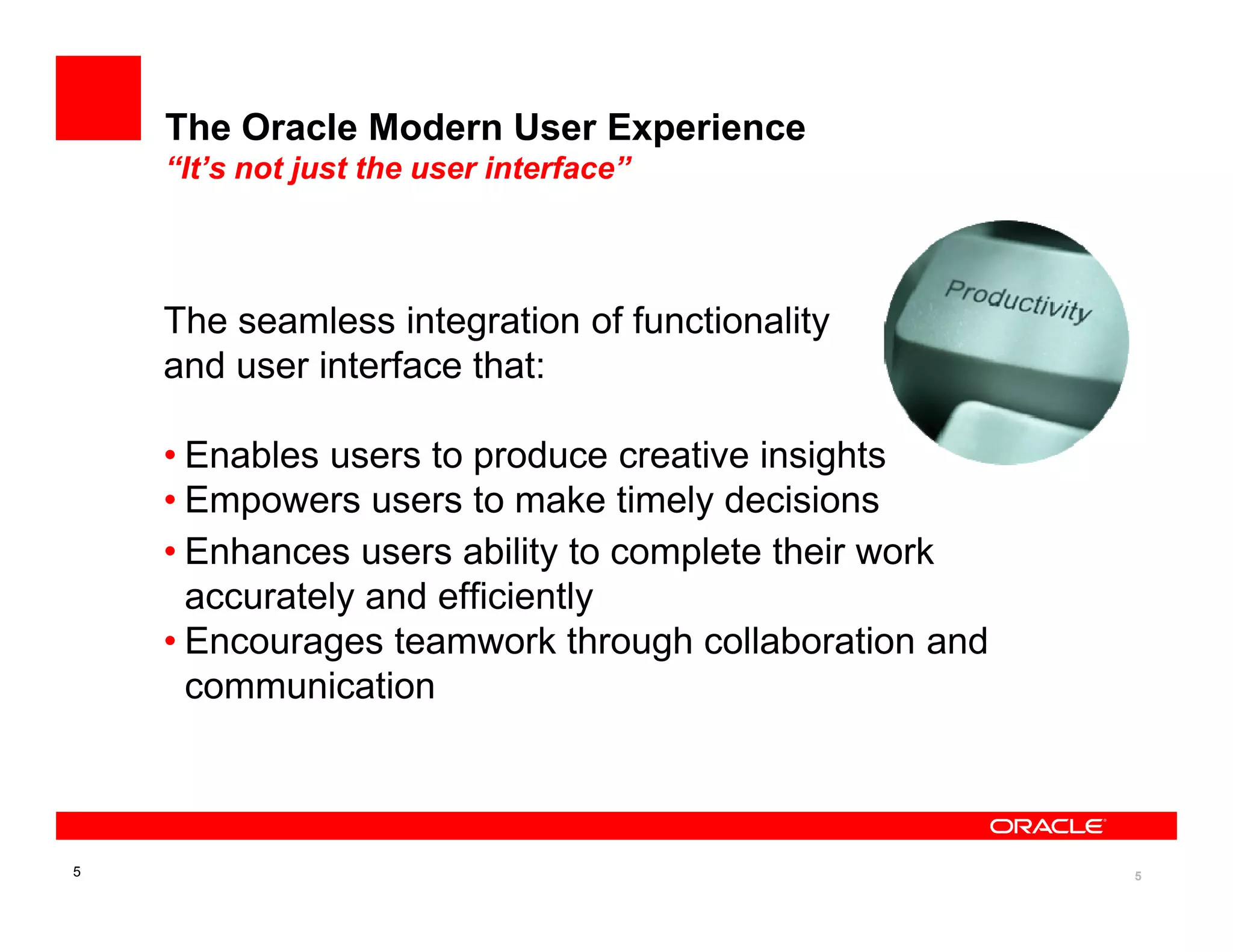 The Oracle Modern User Experience
    “It’s not just the user interface”



    The seamless integration of functionality
    and user interface that:

    • Enables users to produce creative insights
    • Empowers users to make timely decisions
    • Enhances users ability to complete their work
      accurately and efficiently
    • Encourages teamwork through collaboration and
      communication



5                                                     5
 