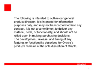 The following is intended to outline our general
product direction. It is intended for information
purposes only, and may not be incorporated into any
contract. It is not a commitment to deliver any
material, code, or functionality, and should not be
relied upon in making purchasing decisions.
The development, release, and timing of any
features or functionality described for Oracle’s
products remains at the sole discretion of Oracle.




                                                      2
 
