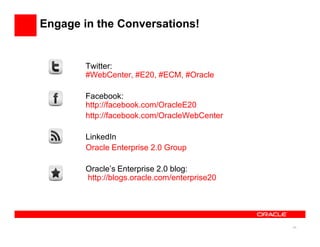 Engage in the Conversations!


        Twitter:
        #WebCenter, #E20, #ECM, #Oracle

        Facebook:
        http://facebook.com/OracleE20
        http://facebook.com/OracleWebCenter

        LinkedIn
        Oracle Enterprise 2.0 Group

        Oracle’s Enterprise 2.0 blog:
        http://blogs.oracle.com/enterprise20




                                               24
 