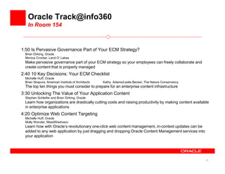 Oracle Track@info360
   In Room 154



1:50 Is Pervasive Governance Part of Your ECM Strategy?
 Brian Dirking, Oracle
 Monica Crocker, Land O’ Lakes
 Make pervasive governance part of your ECM strategy so your employees can freely collaborate and
 create content that is properly managed
2:40 10 Key Decisions: Your ECM Checklist
 Michelle Huff, Oracle
 Brian Skapura, American Institute of Architects   Kathy Adams/Leslie Becker, The Nature Conservancy
 The top ten things you must consider to prepare for an enterprise content infrastructure
3:30 Unlocking The Value of Your Application Content
 Stephen Schleifer and Brian Dirking, Oracle
 Learn how organizations are drastically cutting costs and raising productivity by making content available
 in enterprise applications
4:20 Optimize Web Content Targeting
 Michelle Huff, Oracle
 Molly Wenzler, MeadWestvaco
 Learn how with Oracle’s revolutionary one-click web content management, in-context updates can be
 added to any web application by just dragging and dropping Oracle Content Management services into
 your application




                                                                                                         25
 