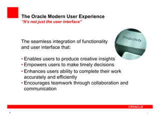 The Oracle Modern User Experience
    “It’s not just the user interface”



    The seamless integration of functionality
    and user interface that:

    • Enables users to produce creative insights
    • Empowers users to make timely decisions
    • Enhances users ability to complete their work
      accurately and efficiently
    • Encourages teamwork through collaboration and
      communication



5                                                     5
 