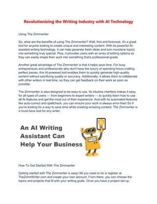 Revolutionizing the Writing Industry with AI Technology
Using The Zimmwriter
So, what are the benefits of using The Zimmwriter? Well, first and foremost, it's a great
tool for anyone looking to create unique and interesting content. With its powerful AI-
assisted writing technology, it can help generate fresh ideas and turn mundane topics
into something truly special. Plus, it provides users with an array of editing options so
they can easily shape their work into something that's professional-grade.
Another great advantage of The Zimmwriter is that it helps save time. For busy
entrepreneurs and professionals who don't have the luxury of spending hours crafting
perfect pieces, this AI-powered tool enables them to quickly generate high-quality
content without sacrificing quality or accuracy. Additionally, it allows them to collaborate
with other writers in real time, so they can get feedback on their work as soon as
possible.
The Zimmwriter is also designed to be easy to use. Its intuitive interface makes it easy
for all types of users — from beginners to expert writers — to quickly learn how to use
all its features and get the most out of their experience. And with its automated features
like auto-correct and spellcheck, you can ensure your work is always error-free! So if
you're looking for a way to save time while creating amazing content, The Zimmwriter is
a must-have tool for any writer.
How To Get Started With The Zimmwriter
Getting started with The Zimmwriter is easy! All you need to do is register at
TheZimmWriter.com and create your own account. From there, you can choose the
topics and projects that fit with your writing goals. Once you have a project set up,
 