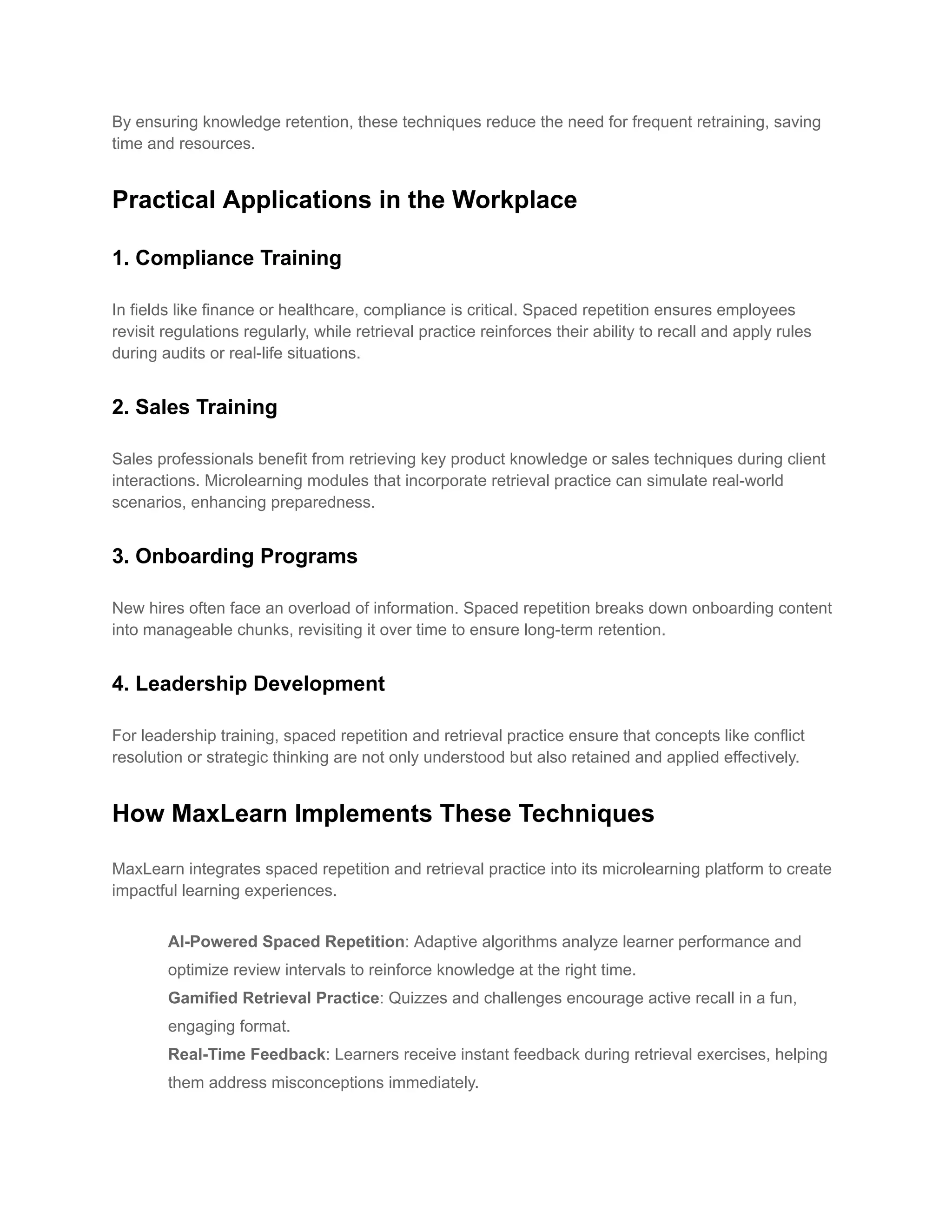By ensuring knowledge retention, these techniques reduce the need for frequent retraining, saving
time and resources.
Practical Applications in the Workplace
1. Compliance Training
In fields like finance or healthcare, compliance is critical. Spaced repetition ensures employees
revisit regulations regularly, while retrieval practice reinforces their ability to recall and apply rules
during audits or real-life situations.
2. Sales Training
Sales professionals benefit from retrieving key product knowledge or sales techniques during client
interactions. Microlearning modules that incorporate retrieval practice can simulate real-world
scenarios, enhancing preparedness.
3. Onboarding Programs
New hires often face an overload of information. Spaced repetition breaks down onboarding content
into manageable chunks, revisiting it over time to ensure long-term retention.
4. Leadership Development
For leadership training, spaced repetition and retrieval practice ensure that concepts like conflict
resolution or strategic thinking are not only understood but also retained and applied effectively.
How MaxLearn Implements These Techniques
MaxLearn integrates spaced repetition and retrieval practice into its microlearning platform to create
impactful learning experiences.
​ AI-Powered Spaced Repetition: Adaptive algorithms analyze learner performance and
optimize review intervals to reinforce knowledge at the right time.
​ Gamified Retrieval Practice: Quizzes and challenges encourage active recall in a fun,
engaging format.
​ Real-Time Feedback: Learners receive instant feedback during retrieval exercises, helping
them address misconceptions immediately.
 