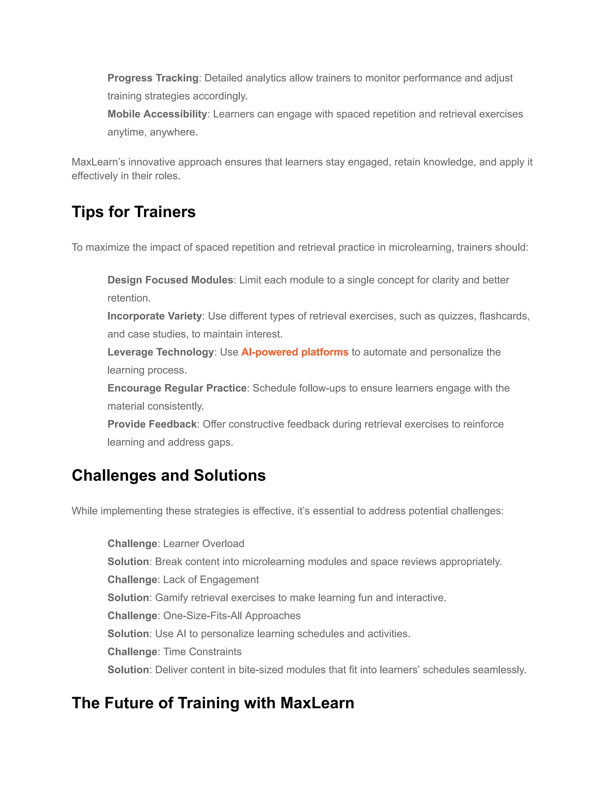 ​ Progress Tracking: Detailed analytics allow trainers to monitor performance and adjust
training strategies accordingly.
​ Mobile Accessibility: Learners can engage with spaced repetition and retrieval exercises
anytime, anywhere.
MaxLearn’s innovative approach ensures that learners stay engaged, retain knowledge, and apply it
effectively in their roles.
Tips for Trainers
To maximize the impact of spaced repetition and retrieval practice in microlearning, trainers should:
​ Design Focused Modules: Limit each module to a single concept for clarity and better
retention.
​ Incorporate Variety: Use different types of retrieval exercises, such as quizzes, flashcards,
and case studies, to maintain interest.
​ Leverage Technology: Use AI-powered platforms to automate and personalize the
learning process.
​ Encourage Regular Practice: Schedule follow-ups to ensure learners engage with the
material consistently.
​ Provide Feedback: Offer constructive feedback during retrieval exercises to reinforce
learning and address gaps.
Challenges and Solutions
While implementing these strategies is effective, it’s essential to address potential challenges:
​ Challenge: Learner Overload
Solution: Break content into microlearning modules and space reviews appropriately.
​ Challenge: Lack of Engagement
Solution: Gamify retrieval exercises to make learning fun and interactive.
​ Challenge: One-Size-Fits-All Approaches
Solution: Use AI to personalize learning schedules and activities.
​ Challenge: Time Constraints
Solution: Deliver content in bite-sized modules that fit into learners’ schedules seamlessly.
The Future of Training with MaxLearn
 