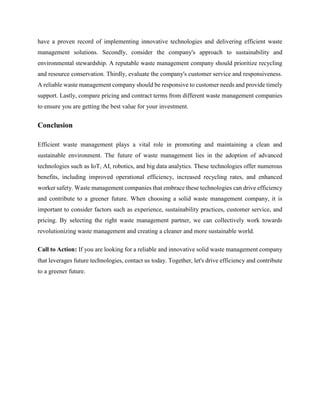 have a proven record of implementing innovative technologies and delivering efficient waste
management solutions. Secondly, consider the company's approach to sustainability and
environmental stewardship. A reputable waste management company should prioritize recycling
and resource conservation. Thirdly, evaluate the company's customer service and responsiveness.
A reliable waste management company should be responsive to customer needs and provide timely
support. Lastly, compare pricing and contract terms from different waste management companies
to ensure you are getting the best value for your investment.
Conclusion
Efficient waste management plays a vital role in promoting and maintaining a clean and
sustainable environment. The future of waste management lies in the adoption of advanced
technologies such as IoT, AI, robotics, and big data analytics. These technologies offer numerous
benefits, including improved operational efficiency, increased recycling rates, and enhanced
worker safety. Waste management companies that embrace these technologies can drive efficiency
and contribute to a greener future. When choosing a solid waste management company, it is
important to consider factors such as experience, sustainability practices, customer service, and
pricing. By selecting the right waste management partner, we can collectively work towards
revolutionizing waste management and creating a cleaner and more sustainable world.
Call to Action: If you are looking for a reliable and innovative solid waste management company
that leverages future technologies, contact us today. Together, let's drive efficiency and contribute
to a greener future.
 