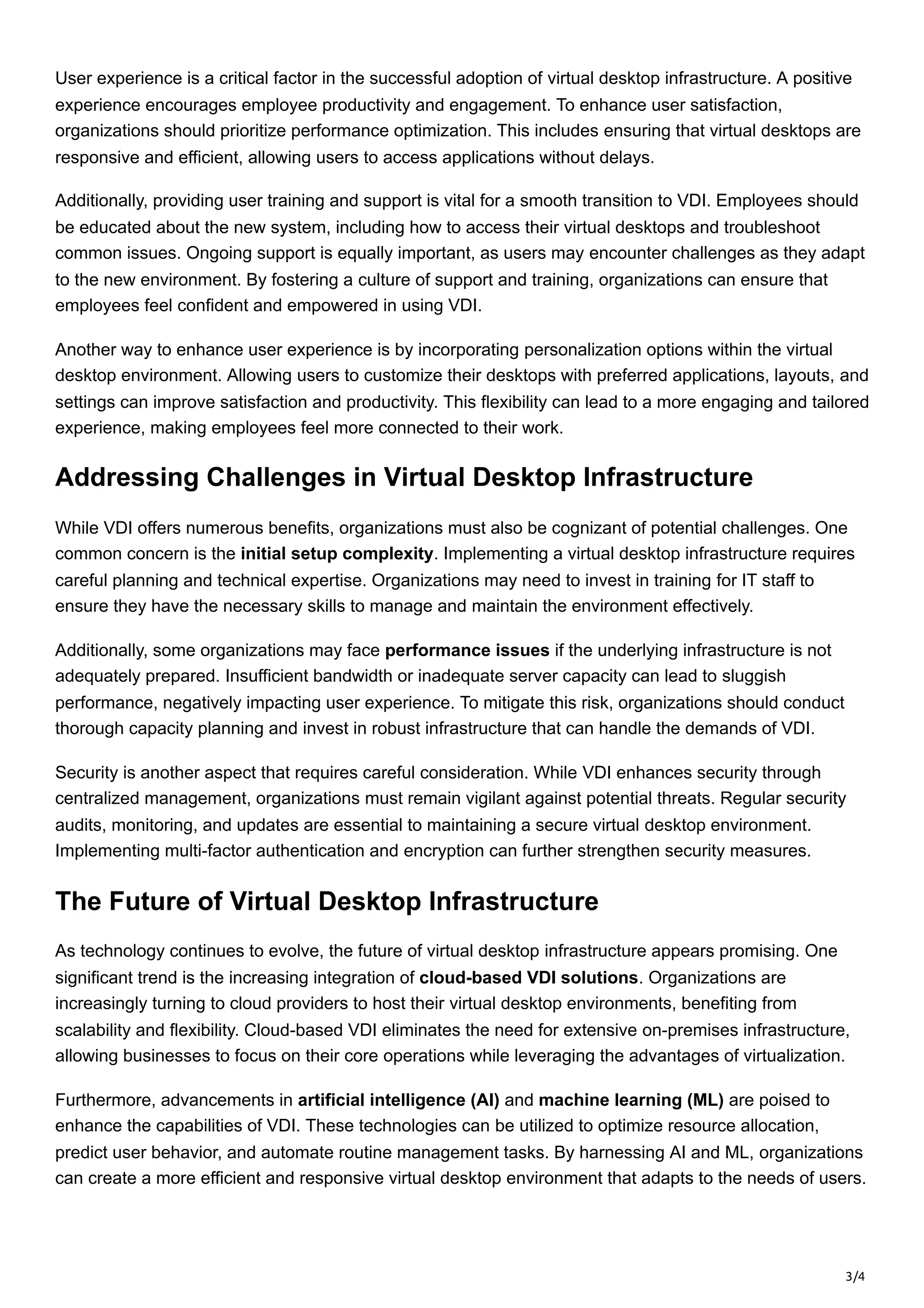 3/4
User experience is a critical factor in the successful adoption of virtual desktop infrastructure. A positive
experience encourages employee productivity and engagement. To enhance user satisfaction,
organizations should prioritize performance optimization. This includes ensuring that virtual desktops are
responsive and efficient, allowing users to access applications without delays.
Additionally, providing user training and support is vital for a smooth transition to VDI. Employees should
be educated about the new system, including how to access their virtual desktops and troubleshoot
common issues. Ongoing support is equally important, as users may encounter challenges as they adapt
to the new environment. By fostering a culture of support and training, organizations can ensure that
employees feel confident and empowered in using VDI.
Another way to enhance user experience is by incorporating personalization options within the virtual
desktop environment. Allowing users to customize their desktops with preferred applications, layouts, and
settings can improve satisfaction and productivity. This flexibility can lead to a more engaging and tailored
experience, making employees feel more connected to their work.
Addressing Challenges in Virtual Desktop Infrastructure
While VDI offers numerous benefits, organizations must also be cognizant of potential challenges. One
common concern is the initial setup complexity. Implementing a virtual desktop infrastructure requires
careful planning and technical expertise. Organizations may need to invest in training for IT staff to
ensure they have the necessary skills to manage and maintain the environment effectively.
Additionally, some organizations may face performance issues if the underlying infrastructure is not
adequately prepared. Insufficient bandwidth or inadequate server capacity can lead to sluggish
performance, negatively impacting user experience. To mitigate this risk, organizations should conduct
thorough capacity planning and invest in robust infrastructure that can handle the demands of VDI.
Security is another aspect that requires careful consideration. While VDI enhances security through
centralized management, organizations must remain vigilant against potential threats. Regular security
audits, monitoring, and updates are essential to maintaining a secure virtual desktop environment.
Implementing multi-factor authentication and encryption can further strengthen security measures.
The Future of Virtual Desktop Infrastructure
As technology continues to evolve, the future of virtual desktop infrastructure appears promising. One
significant trend is the increasing integration of cloud-based VDI solutions. Organizations are
increasingly turning to cloud providers to host their virtual desktop environments, benefiting from
scalability and flexibility. Cloud-based VDI eliminates the need for extensive on-premises infrastructure,
allowing businesses to focus on their core operations while leveraging the advantages of virtualization.
Furthermore, advancements in artificial intelligence (AI) and machine learning (ML) are poised to
enhance the capabilities of VDI. These technologies can be utilized to optimize resource allocation,
predict user behavior, and automate routine management tasks. By harnessing AI and ML, organizations
can create a more efficient and responsive virtual desktop environment that adapts to the needs of users.
 