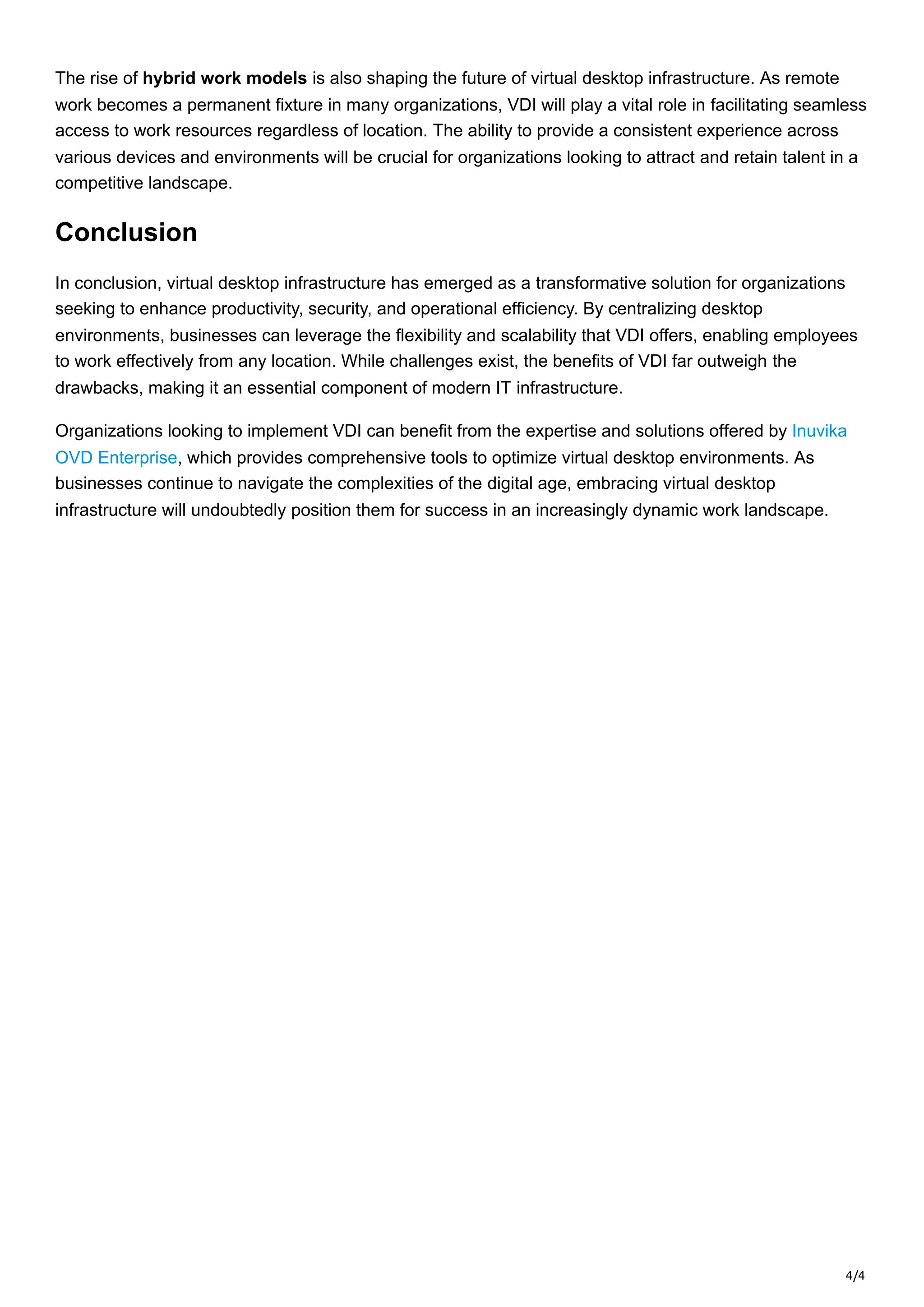 4/4
The rise of hybrid work models is also shaping the future of virtual desktop infrastructure. As remote
work becomes a permanent fixture in many organizations, VDI will play a vital role in facilitating seamless
access to work resources regardless of location. The ability to provide a consistent experience across
various devices and environments will be crucial for organizations looking to attract and retain talent in a
competitive landscape.
Conclusion
In conclusion, virtual desktop infrastructure has emerged as a transformative solution for organizations
seeking to enhance productivity, security, and operational efficiency. By centralizing desktop
environments, businesses can leverage the flexibility and scalability that VDI offers, enabling employees
to work effectively from any location. While challenges exist, the benefits of VDI far outweigh the
drawbacks, making it an essential component of modern IT infrastructure.
Organizations looking to implement VDI can benefit from the expertise and solutions offered by Inuvika
OVD Enterprise, which provides comprehensive tools to optimize virtual desktop environments. As
businesses continue to navigate the complexities of the digital age, embracing virtual desktop
infrastructure will undoubtedly position them for success in an increasingly dynamic work landscape.
 