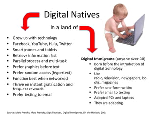 Digital Natives
                                        In a land of
 Grew up with technology
 Facebook, YouTube, Hulu, Twitter
 Smartphones and tablets
 Retrieve information fast
                                                                     Digital Immigrants (anyone over 30)
 Parallel process and multi-task
                                                                              Born before the introduction of
 Prefer graphics before text                                                  digital technology
 Prefer random access (hypertext)                                            Use
 Function best when networked                                                 radio, television, newspapers, bo
                                                                               oks, magazines
 Thrive on instant gratification and
  frequent rewards                                                            Prefer long-form writing
                                                                              Prefer email to texting
 Prefer texting to email
                                                                              Adopted PCs and laptops
                                                                              They are adapting

Source: Marc Prensky, Marc Prensky, Digital Natives, Digital Immigrants, On the Horizon, 2001
 