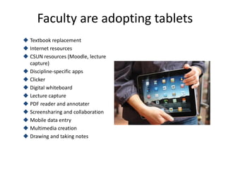 Faculty are adopting tablets
 Textbook replacement
 Internet resources
 CSUN resources (Moodle, lecture
  capture)
 Discipline-specific apps
 Clicker
 Digital whiteboard
 Lecture capture
 PDF reader and annotater
 Screensharing and collaboration
 Mobile data entry
 Multimedia creation
 Drawing and taking notes
 