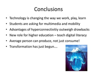 Conclusions
• Technology is changing the way we work, play, learn
• Students are asking for multimedia and mobility
• Advantages of hyperconnectivitiy outweigh drawbacks
• New role for higher education – teach digital literacy
• Average person can produce, not just consume!
• Transformation has just begun….
 