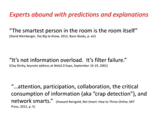 Experts abound with predictions and explanations

“The smartest person in the room is the room itself”
(David Weinberger, Too Big to Know, 2012, Basic Books, p. xiii)




“It’s not information overload. It’s filter failure.”
(Clay Shirky, keynote address at Web2.0 Expo, September 16-19, 2001)




 “…attention, participation, collaboration, the critical
 consumption of information (aka “crap detection”), and
 network smarts.” (Howard Reingold, Net Smart: How to Thrive Online, MIT
 Press, 2012, p. 5)
 
