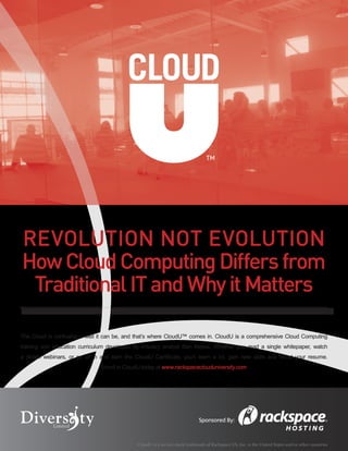 ™




Revolution Not Evolution
How Cloud Computing Differs from
 Traditional IT and Why it Matters

The Cloud is confusing… well it can be, and that’s where CloudU™ comes in. CloudU is a comprehensive Cloud Computing
training and education curriculum developed by industry analyst Ben Kepes. Whether you read a single whitepaper, watch
a dozen webinars, or go all in and earn the CloudU Certificate, you’ll learn a lot, gain new skills and boost your resume.
                                Enroll in CloudU today at www.rackspaceclouduniversity.com




                                                                              Sponsored By:



                                              CloudU is a service mark/trademark of Rackspace US, Inc. in the United States and/or other countries
 