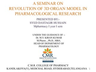 A SEMINAR ON
REVOLUTION OF 3D ORGAN MODEL IN
PHARMACOLOGICAL RESEARCH
PRESENTED BY:-
SYED DASTAGIR HUSSAIN
Mpharmacy I year I sem
UNDER THE GUIDANCE OF :-
Dr. M.V. KIRAN KUMAR
M.Pharm ., Ph.D., MBA.
HEAD OF DEPARTMENT OF
PHARMACOLOGY
C.M.R. COLLEGE OF PHARMACY
KANDLAKOYA(V), MEDCHAL ROAD, HYDERABAD,TELANGANA 1
 