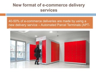 New format of e-commerce delivery
              services

40-50% of e-commerce deliveries are made by using a
new delivery service – Automated Parcel Terminals (APT-
s)
 