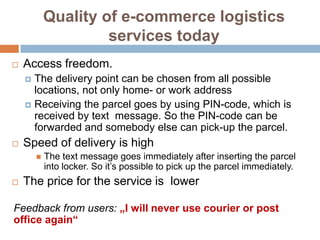 Quality of e-commerce logistics
                     services today
   Access freedom.
     The delivery point can be chosen from all possible
      locations, not only home- or work address
     Receiving the parcel goes by using PIN-code, which is
      received by text message. So the PIN-code can be
      forwarded and somebody else can pick-up the parcel.
   Speed of delivery is high
           The text message goes immediately after inserting the parcel
            into locker. So it’s possible to pick up the parcel immediately.
   The price for the service is lower

Feedback from users: „I will never use courier or post
office again“
 