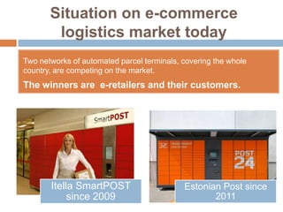 Situation on e-commerce
        logistics market today
Two networks of automated parcel terminals, covering the whole
country, are competing on the market.
The winners are e-retailers and their customers.




       Itella SmartPOST                     Estonian Post since
            since 2009                             2011
 